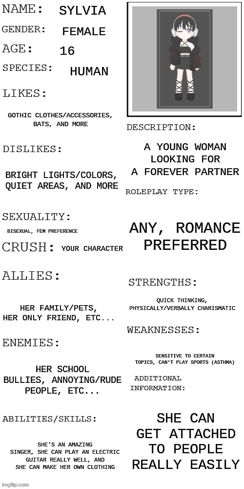 prompt in comments! | SYLVIA; FEMALE; 16; HUMAN; GOTHIC CLOTHES/ACCESSORIES, BATS, AND MORE; A YOUNG WOMAN LOOKING FOR A FOREVER PARTNER; BRIGHT LIGHTS/COLORS, QUIET AREAS, AND MORE; ANY, ROMANCE PREFERRED; BISEXUAL, FEM PREFERENCE; YOUR CHARACTER; QUICK THINKING, PHYSICALLY/VERBALLY CHARISMATIC; HER FAMILY/PETS, HER ONLY FRIEND, ETC... SENSITIVE TO CERTAIN TOPICS, CAN'T PLAY SPORTS (ASTHMA); HER SCHOOL BULLIES, ANNOYING/RUDE PEOPLE, ETC... SHE CAN GET ATTACHED TO PEOPLE REALLY EASILY; SHE'S AN AMAZING SINGER, SHE CAN PLAY AN ELECTRIC GUITAR REALLY WELL, AND SHE CAN MAKE HER OWN CLOTHING | image tagged in updated roleplay oc showcase | made w/ Imgflip meme maker