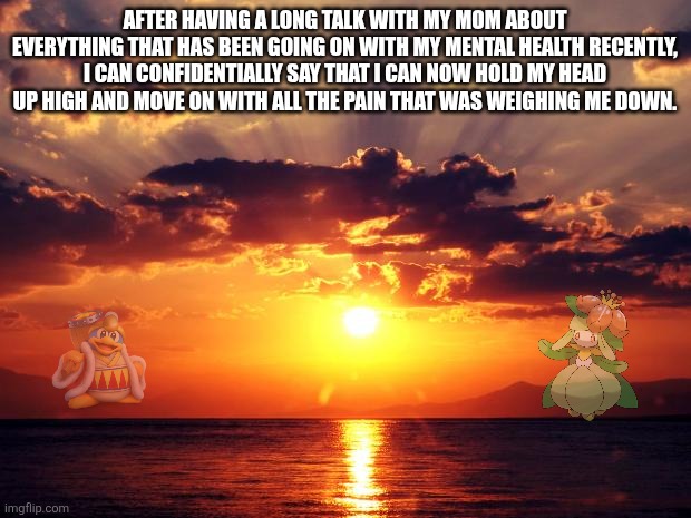 My depression is over now. I'm finally at peace once more. | AFTER HAVING A LONG TALK WITH MY MOM ABOUT EVERYTHING THAT HAS BEEN GOING ON WITH MY MENTAL HEALTH RECENTLY, I CAN CONFIDENTIALLY SAY THAT I CAN NOW HOLD MY HEAD UP HIGH AND MOVE ON WITH ALL THE PAIN THAT WAS WEIGHING ME DOWN. | image tagged in sunset,peace | made w/ Imgflip meme maker