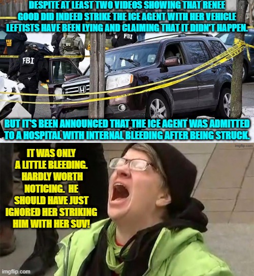 Yeah . . . imagine what our leftists would KNOW if their media outlets just told them the truth. | DESPITE AT LEAST TWO VIDEOS SHOWING THAT RENEE GOOD DID INDEED STRIKE THE ICE AGENT WITH HER VEHICLE LEFTISTS HAVE BEEN LYING AND CLAIMING THAT IT DIDN'T HAPPEN. BUT IT'S BEEN ANNOUNCED THAT THE ICE AGENT WAS ADMITTED TO A HOSPITAL WITH INTERNAL BLEEDING AFTER BEING STRUCK. IT WAS ONLY A LITTLE BLEEDING.  HARDLY WORTH NOTICING.  HE SHOULD HAVE JUST IGNORED HER STRIKING HIM WITH HER SUV! | image tagged in yep | made w/ Imgflip meme maker
