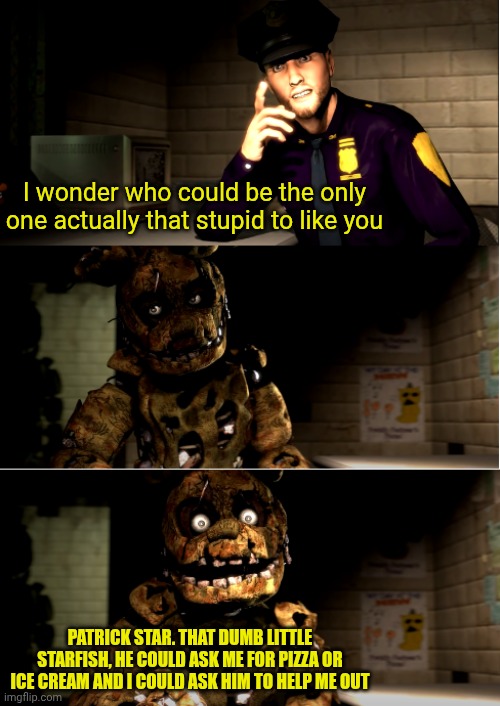 Patrick/Springtrap duo (another meme) | I wonder who could be the only one actually that stupid to like you; PATRICK STAR. THAT DUMB LITTLE STARFISH, HE COULD ASK ME FOR PIZZA OR ICE CREAM AND I COULD ASK HIM TO HELP ME OUT | image tagged in sadly yes | made w/ Imgflip meme maker