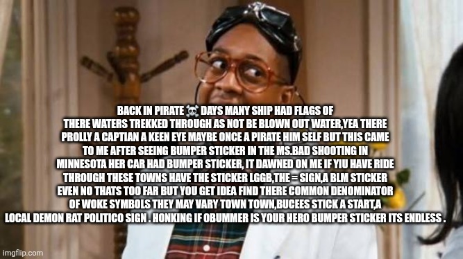 Patriots hoisting the woke flag to out maneuver Leftist agitators | BACK IN PIRATE ☠️ DAYS MANY SHIP HAD FLAGS OF THERE WATERS TREKKED THROUGH AS NOT BE BLOWN OUT WATER,YEA THERE PROLLY A CAPTIAN A KEEN EYE MAYBE ONCE A PIRATE HIM SELF BUT THIS CAME TO ME AFTER SEEING BUMPER STICKER IN THE MS.BAD SHOOTING IN MINNESOTA HER CAR HAD BUMPER STICKER, IT DAWNED ON ME IF YIU HAVE RIDE THROUGH THESE TOWNS HAVE THE STICKER LGGB,THE = SIGN,A BLM STICKER EVEN NO THATS TOO FAR BUT YOU GET IDEA FIND THERE COMMON DENOMINATOR OF WOKE SYMBOLS THEY MAY VARY TOWN TOWN,BUCEES STICK A START,A LOCAL DEMON RAT POLITICO SIGN . HONKING IF OBUMMER IS YOUR HERO BUMPER STICKER ITS ENDLESS . | image tagged in outsmart,pirates | made w/ Imgflip meme maker