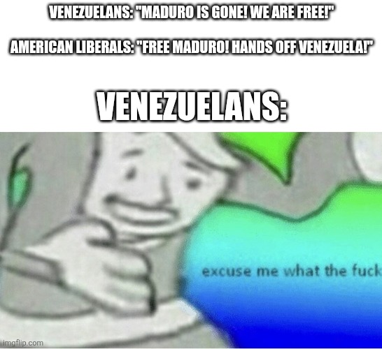 We live in bizarro world | VENEZUELANS: "MADURO IS GONE! WE ARE FREE!"
                                   AMERICAN LIBERALS: "FREE MADURO! HANDS OFF VENEZUELA!"; VENEZUELANS: | image tagged in excuse me wtf blank template,venezuela,politics,political meme | made w/ Imgflip meme maker