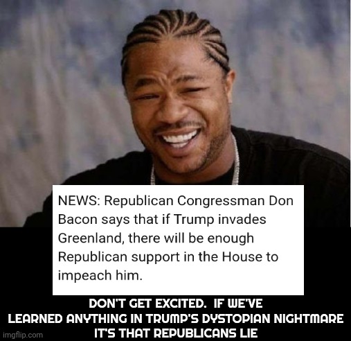 It's The First Time In Ten Years Maga Has Even Pretended Like They Had A Line Too LOW For Them To Cross | DON'T GET EXCITED.  IF WE'VE LEARNED ANYTHING IN TRUMP'S DYSTOPIAN NIGHTMARE
IT'S THAT REPUBLICANS LIE | image tagged in memes,yo dawg heard you,impeach trump,trump unfit unqualified dangerous,lock him up,special kind of stupid | made w/ Imgflip meme maker