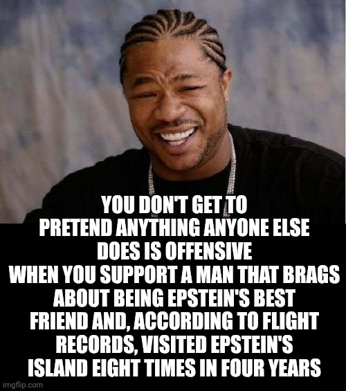Donald Trump IS A Convicted Felon That Also Has To Pay An Eighty Eight MILLION $$$$$ Settlement To E. Jean Carroll For S. A! | YOU DON'T GET TO PRETEND ANYTHING ANYONE ELSE DOES IS OFFENSIVE
WHEN YOU SUPPORT A MAN THAT BRAGS ABOUT BEING EPSTEIN'S BEST FRIEND AND, ACCORDING TO FLIGHT RECORDS, VISITED EPSTEIN'S ISLAND EIGHT TIMES IN FOUR YEARS | image tagged in memes,yo dawg heard you,conservative hypocrisy,trump unfit unqualified dangerous,lock him up,maga | made w/ Imgflip meme maker