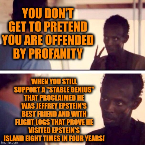 That's Not Even Hypocrisy.  That's The Perfect Example Of "Brainwashed" | YOU DON'T GET TO PRETEND YOU ARE OFFENDED BY PROFANITY; WHEN YOU STILL SUPPORT A "STABLE GENIUS" THAT PROCLAIMED HE WAS JEFFREY EPSTEIN'S BEST FRIEND AND WITH FLIGHT LOGS THAT PROVE HE VISITED EPSTEIN'S ISLAND EIGHT TIMES IN FOUR YEARS! | image tagged in memes,captain phillips - i'm the captain now,brainwashed,maga,trump unfit unqualified dangerous,lock him up | made w/ Imgflip meme maker