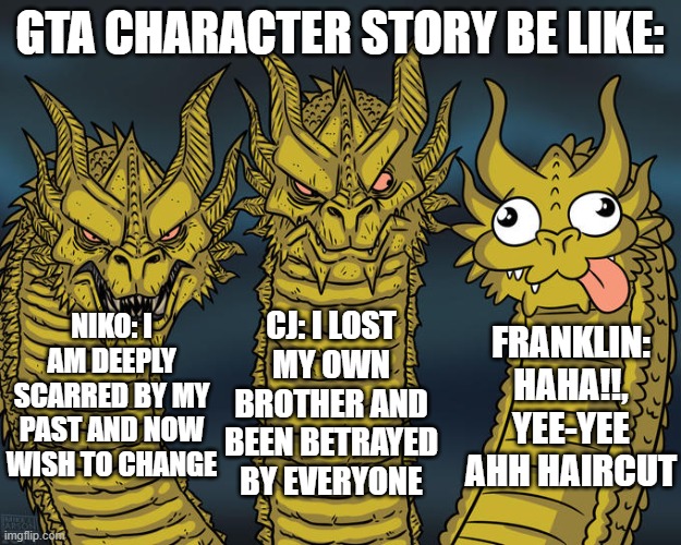 Is it just me or did Franklin have a boring story compared to others? | GTA CHARACTER STORY BE LIKE:; CJ: I LOST MY OWN BROTHER AND BEEN BETRAYED BY EVERYONE; NIKO: I AM DEEPLY SCARRED BY MY PAST AND NOW WISH TO CHANGE; FRANKLIN: HAHA!!, YEE-YEE AHH HAIRCUT | image tagged in three-headed dragon,gaming,gta 5,gta san andreas,gta 4 | made w/ Imgflip meme maker