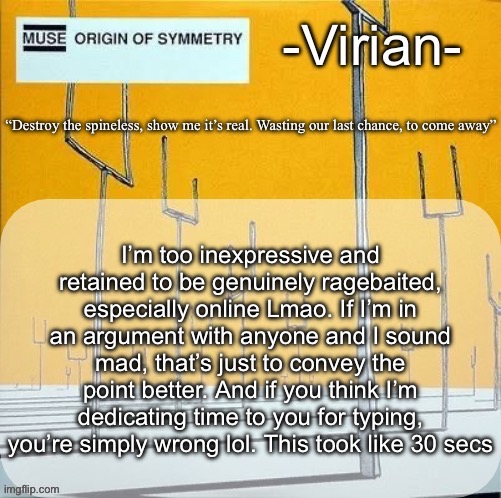 That being said I haven’t argued on here in months since I generally don’t give much to argue about | I’m too inexpressive and retained to be genuinely ragebaited, especially online Lmao. If I’m in an argument with anyone and I sound mad, that’s just to convey the point better. And if you think I’m dedicating time to you for typing, you’re simply wrong lol. This took like 30 secs | image tagged in virian muse announcement temp | made w/ Imgflip meme maker