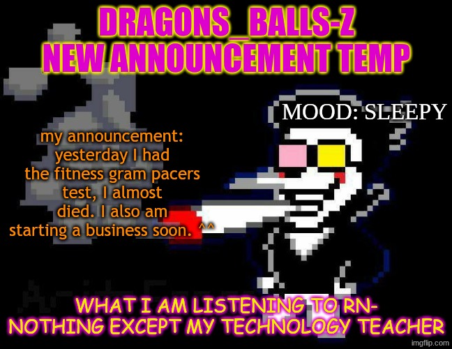 announcement temp | DRAGONS_BALLS-Z NEW ANNOUNCEMENT TEMP; MOOD: SLEEPY; my announcement: yesterday I had the fitness gram pacers test, I almost died. I also am starting a business soon. ^^; WHAT I AM LISTENING TO RN-
NOTHING EXCEPT MY TECHNOLOGY TEACHER | image tagged in announcement temp | made w/ Imgflip meme maker