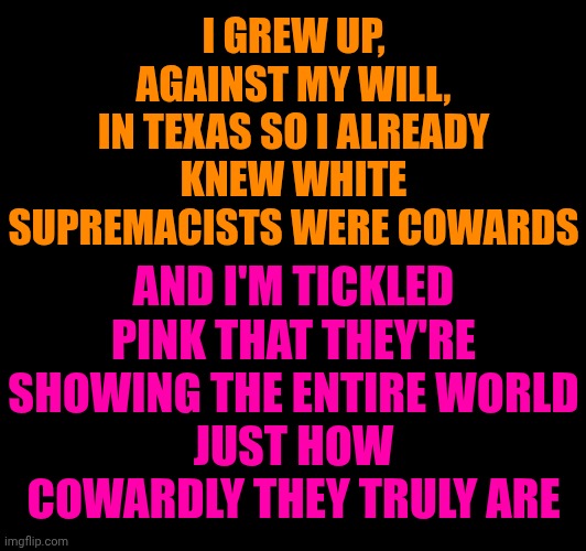 Toxic Masculinity Is Taught | I GREW UP,
AGAINST MY WILL,
IN TEXAS SO I ALREADY KNEW WHITE SUPREMACISTS WERE COWARDS; AND I'M TICKLED PINK THAT THEY'RE SHOWING THE ENTIRE WORLD
JUST HOW COWARDLY THEY TRULY ARE | image tagged in memes,white supremacists,cowards,toxic masculinity,abusers,donald trump | made w/ Imgflip meme maker