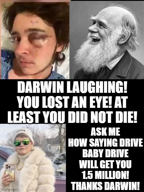 Darwin, sometimes you lose sometimes you win! | DARWIN LAUGHING! YOU LOST AN EYE! AT LEAST YOU DID NOT DIE! ASK ME HOW SAYING DRIVE BABY DRIVE WILL GET YOU 1.5 MILLION! THANKS DARWIN! | image tagged in darwin award,winner,are ya winning son | made w/ Imgflip meme maker