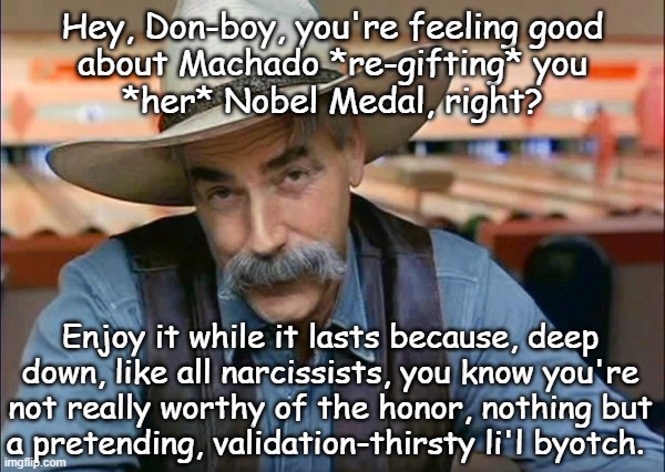 Mhmm. | Hey, Don-boy, you're feeling good
about Machado *re-gifting* you
*her* Nobel Medal, right? Enjoy it while it lasts because, deep
down, like all narcissists, you know you're
not really worthy of the honor, nothing but
a pretending, validation-thirsty li'l byotch. | image tagged in sam elliott special kind of stupid,trump unfit unqualified dangerous,narcissist,byotch | made w/ Imgflip meme maker