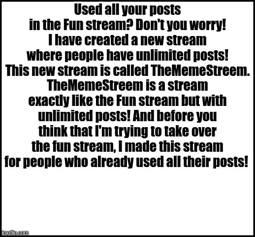 TheMemeStreem | Used all your posts in the Fun stream? Don't you worry! I have created a new stream where people have unlimited posts! This new stream is called TheMemeStreem. TheMemeStreem is a stream exactly like the Fun stream but with unlimited posts! And before you think that I'm trying to take over the fun stream, I made this stream for people who already used all their posts! | image tagged in blank,thememestreem,new stream | made w/ Imgflip meme maker