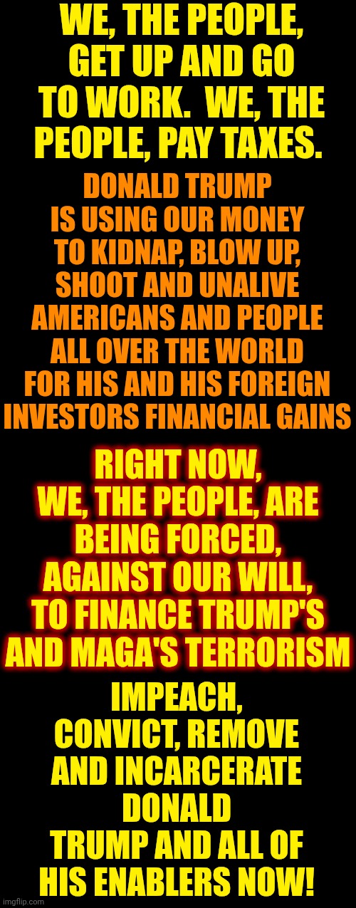 IMPEACH, CONVICT, REMOVE AND INCARCERATE DONALD TRUMP AND ALL OF HIS ENABLERS NOW! | WE, THE PEOPLE, GET UP AND GO TO WORK.  WE, THE PEOPLE, PAY TAXES. DONALD TRUMP IS USING OUR MONEY TO KIDNAP, BLOW UP, SHOOT AND UNALIVE AMERICANS AND PEOPLE ALL OVER THE WORLD
FOR HIS AND HIS FOREIGN INVESTORS FINANCIAL GAINS; RIGHT NOW, WE, THE PEOPLE, ARE BEING FORCED, AGAINST OUR WILL, TO FINANCE TRUMP'S AND MAGA'S TERRORISM; IMPEACH, CONVICT, REMOVE AND INCARCERATE DONALD TRUMP AND ALL OF HIS ENABLERS NOW! | image tagged in memes,impeach trump,trump unfit unqualified dangerous,criminals,maga,lock them up | made w/ Imgflip meme maker