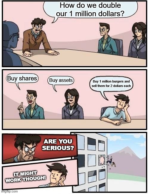 Risky investment | How do we double our 1 million dollars? Buy shares; Buy assets; Buy 1 million burgers and sell them for 2 dollars each; ARE YOU SERIOUS? IT MIGHT WORK THOUGH! | image tagged in memes,boardroom meeting suggestion | made w/ Imgflip meme maker