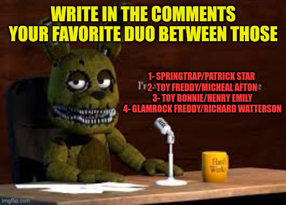 FNAF & co teams | WRITE IN THE COMMENTS YOUR FAVORITE DUO BETWEEN THOSE; 1- SPRINGTRAP/PATRICK STAR 
2- TOY FREDDY/MICHEAL AFTON
3- TOY BONNIE/HENRY EMILY
4- GLAMROCK FREDDY/RICHARD WATTERSON | image tagged in plushtrap votes go viral | made w/ Imgflip meme maker