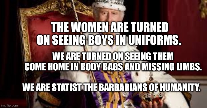 King Charles | THE WOMEN ARE TURNED ON SEEING BOYS IN UNIFORMS. WE ARE TURNED ON SEEING THEM COME HOME IN BODY BAGS AND MISSING LIMBS.                                     WE ARE STATIST THE BARBARIANS OF HUMANITY. | image tagged in king charles | made w/ Imgflip meme maker