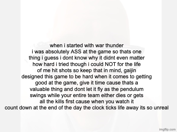 link inside parking lot | when i started with war thunder i was absolutely ASS at the game so thats one thing i guess i dont know why it didnt even matter how hard i tried though i could NOT for the life of me hit shots so keep that in mind, gaijin designed this game to be hard when it comes to getting good at the game, give it time cause thats a valuable thing and dont let it fly as the pendulum swings while your entire team either dies or gets all the kills first cause when you watch it count down at the end of the day the clock ticks life away its so unreal | made w/ Imgflip meme maker