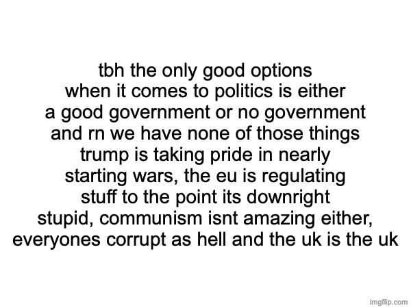 tbh the only good options when it comes to politics is either a good government or no government and rn we have none of those things
trump is taking pride in nearly starting wars, the eu is regulating stuff to the point its downright stupid, communism isnt amazing either, everyones corrupt as hell and the uk is the uk | made w/ Imgflip meme maker