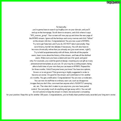 green box | So basically, you're gonna have to search up Imgflip.com on your domain, and you'll end up on the homepage. Scroll down to streams, and click where it says "MS_memer_group". Your screen will now pop up and show the new page of the MSMG stream. Ignore all the femboys and corny memes and click "follow" on the stream info box. Congratulations! You are now a part of MSMG. Try not to get Saturned, and if you do, DO NOT take it personally. Stay out of drama, but fall into debates if necessary. You will also have to be more chronically online than you already are (you want owner, right?) Try to build acquaintanceship with all those, dickride all the popular users, learn more about the history of the stream, and hate all the disliked users. Make sure you have a talent and use it for good, and good only. For example, you could be good at design, meaning you can gift as many announcement templates as you can. Or you may be a coding expert, being able to build sites of your own that you can tease to MSMG. Repeat this for three months. Voila! Everyone loves you know! You have two options. Groom or to not groom? Not grooming is highly suggested in order to become an owner. Do good for the stream and contribute to it for another six months. You get a notification. Congratulations! You are now a moderator. You can now do stuff that no ordinary user can, such as disapprove images that you don't like, comment ban anyone who's SLIGHTLY annoying, etc. etc. The rules don't matter to you anymore, you now have partial control. You can pretty much do anything and get away with it. You can still do civil actions to keep the stream in check, but everyone's competing for your position. Keep this up for another 150 years. Congratulations, you've finally been posthumously awarded your long-term owner. | image tagged in green box | made w/ Imgflip meme maker