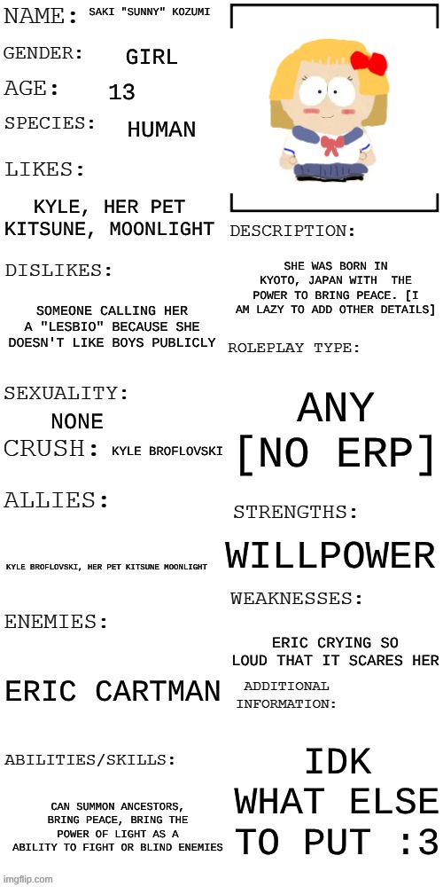 prob the first SP oc here "you see Saki walking her pet Moonlight the kitsune and seems to be happy" [u do it bc I cant comment] | SAKI "SUNNY" KOZUMI; GIRL; 13; HUMAN; KYLE, HER PET KITSUNE, MOONLIGHT; SHE WAS BORN IN KYOTO, JAPAN WITH  THE POWER TO BRING PEACE. [I AM LAZY TO ADD OTHER DETAILS]; SOMEONE CALLING HER A "LESBIO" BECAUSE SHE DOESN'T LIKE BOYS PUBLICLY; ANY [NO ERP]; NONE; KYLE BROFLOVSKI; WILLPOWER; KYLE BROFLOVSKI, HER PET KITSUNE MOONLIGHT; ERIC CRYING SO LOUD THAT IT SCARES HER; ERIC CARTMAN; IDK WHAT ELSE TO PUT :3; CAN SUMMON ANCESTORS, BRING PEACE, BRING THE POWER OF LIGHT AS A ABILITY TO FIGHT OR BLIND ENEMIES | image tagged in updated roleplay oc showcase,south park,ocs,japanese | made w/ Imgflip meme maker