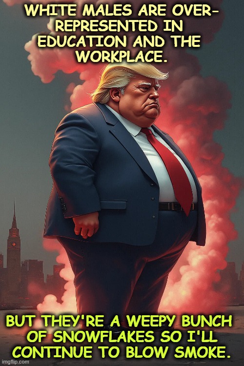 Out of where, Donald, out of where? | WHITE MALES ARE OVER-
REPRESENTED IN 
EDUCATION AND THE 
WORKPLACE. BUT THEY'RE A WEEPY BUNCH 

OF SNOWFLAKES SO I'LL CONTINUE TO BLOW SMOKE. | image tagged in trump,white,male,snowflakes,self pity | made w/ Imgflip meme maker