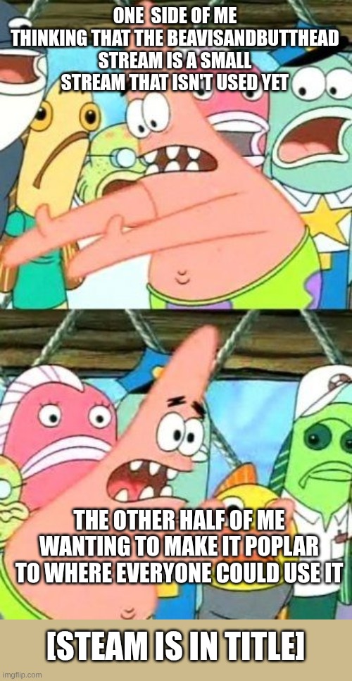 https://imgflip.com/m/BeavisAndButthead | ONE  SIDE OF ME THINKING THAT THE BEAVISANDBUTTHEAD STREAM IS A SMALL STREAM THAT ISN'T USED YET; THE OTHER HALF OF ME WANTING TO MAKE IT POPLAR TO WHERE EVERYONE COULD USE IT; [STEAM IS IN TITLE] | image tagged in memes,put it somewhere else patrick,small stream,streams,beavis and butthead | made w/ Imgflip meme maker