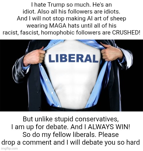 #freespeech! | I hate Trump so much. He's an idiot. Also all his followers are idiots. And I will not stop making AI art of sheep wearing MAGA hats until all of his racist, fascist, homophobic followers are CRUSHED! But unlike stupid conservatives, I am up for debate. And I ALWAYS WIN! So do my fellow liberals. Please drop a comment and I will debate you so hard | image tagged in this is a joke,im actually a christian,aka a conservative,and i support trump | made w/ Imgflip meme maker