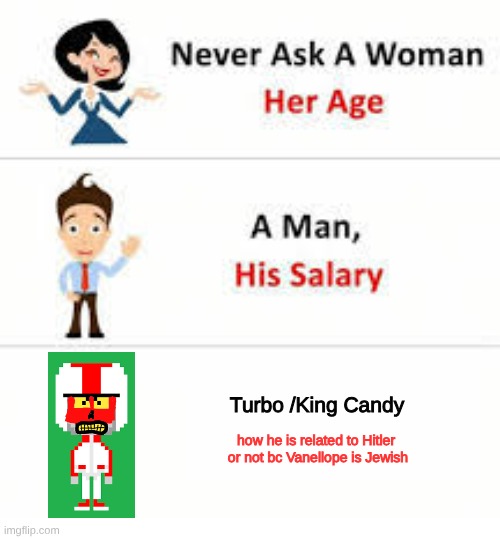 TF did I just make [SKSUKSUSKSUKSUSKUL] | Turbo /King Candy; how he is related to Hitler 
or not bc Vanellope is Jewish | image tagged in never ask a woman her age,adolf hitler,turbo,wreck it ralph | made w/ Imgflip meme maker