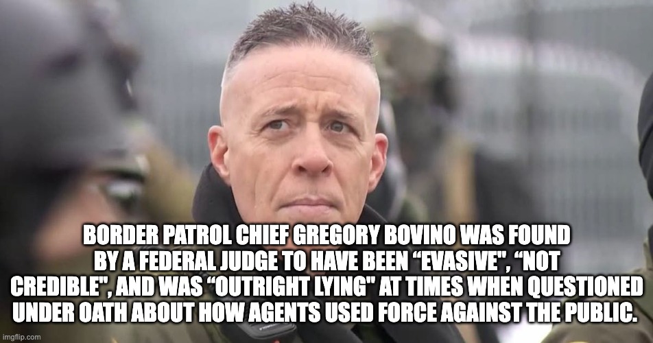 BORDER PATROL CHIEF GREGORY BOVINO WAS FOUND BY A FEDERAL JUDGE TO HAVE BEEN “EVASIVE", “NOT CREDIBLE", AND WAS “OUTRIGHT LYING" AT TIMES WHEN QUESTIONED UNDER OATH ABOUT HOW AGENTS USED FORCE AGAINST THE PUBLIC. | made w/ Imgflip meme maker