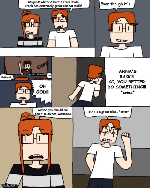 The Anna incident of Wednesday. | CC guess what? Albert's from Raide Creek has extremely great combat skills! Even though it's... ANNA'S BACK!!! 
CC, YOU BETTER 
DO SOMETHING!!! 
*cries*; Uhh... What the hell? OH
GOD!!! Maybe you should call the FHC on her, Moscovio. THAT's a great idea... *cries* | image tagged in comics,mc,cc,anna,incident | made w/ Imgflip meme maker