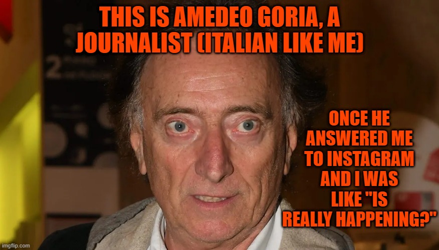 Amedeo Goria | THIS IS AMEDEO GORIA, A JOURNALIST (ITALIAN LIKE ME); ONCE HE ANSWERED ME TO INSTAGRAM AND I WAS LIKE "IS REALLY HAPPENING?" | image tagged in amedeo goria | made w/ Imgflip meme maker