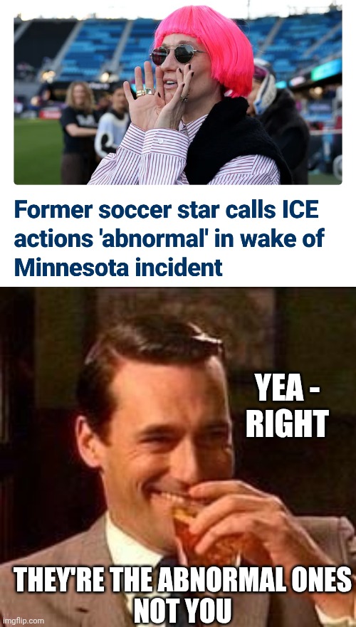 Leftist Looney Logic Again | YEA -
RIGHT; THEY'RE THE ABNORMAL ONES
NOT YOU | image tagged in john hamm- drink,liberals,leftists,minnesota,ice,felony car | made w/ Imgflip meme maker