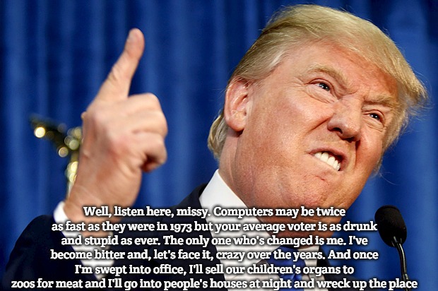 Donald Trump | Well, listen here, missy. Computers may be twice as fast as they were in 1973 but your average voter is as drunk and stupid as ever. The only one who's changed is me. I've become bitter and, let's face it, crazy over the years. And once I'm swept into office, I'll sell our children's organs to zoos for meat and I'll go into people's houses at night and wreck up the place | image tagged in donald trump | made w/ Imgflip meme maker