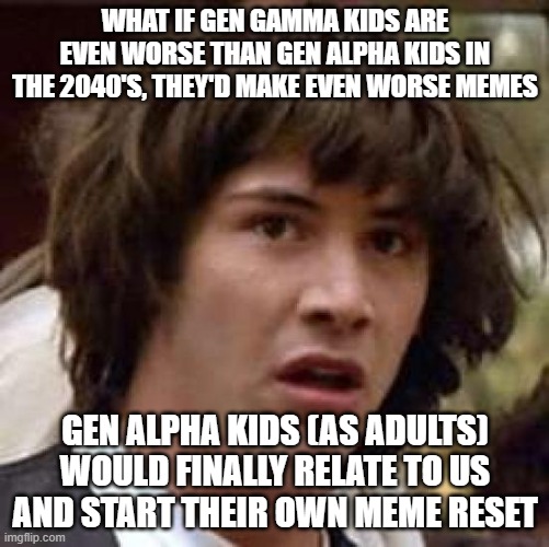 O_O | WHAT IF GEN GAMMA KIDS ARE EVEN WORSE THAN GEN ALPHA KIDS IN THE 2040'S, THEY'D MAKE EVEN WORSE MEMES; GEN ALPHA KIDS (AS ADULTS) WOULD FINALLY RELATE TO US AND START THEIR OWN MEME RESET | image tagged in memes,conspiracy keanu,surprised,funny,dank,memes about memeing | made w/ Imgflip meme maker