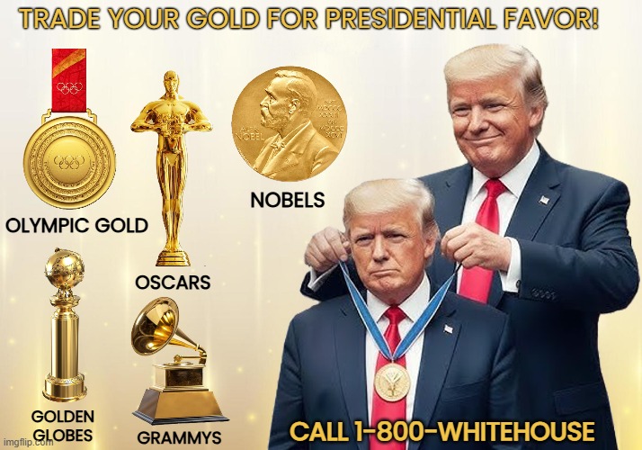 LOSERS have to cheat to get a GOLDEN prize! | TRADE YOUR GOLD FOR PRESIDENTIAL FAVOR! NOBELS; OLYMPIC GOLD; OSCARS; GOLDEN
GLOBES; CALL 1-800-WHITEHOUSE; GRAMMYS | image tagged in donald trump,awards,cheater,grifter,loser | made w/ Imgflip meme maker