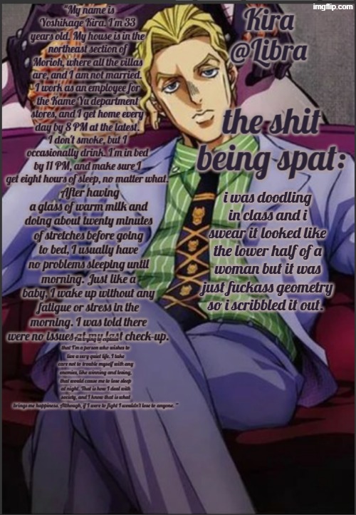 Libra's Kira yoshikage temp | i was doodling in class and i swear it looked like the lower half of a woman but it was just fuckass geometry so i scribbled it out. | image tagged in libra's kira yoshikage temp | made w/ Imgflip meme maker
