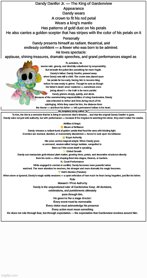 Dandy(Dandy's Dungeon AU) lore (sorry if it's hard to read I made it as big as I could) | Dandy Danifer Jr. — The King of Gardenview
Appearance
Dandy wears
A crown to fit his red petal
Wears a king’s mantle
Has patterns of gold dust on his petals
He also carries a golden scepter that has stripes with the color of his petals on it; To outsiders, he seems vain, greedy, and blissfully unbothered by responsibility.
But beneath the polish lies something far more fragile.
Dandy’s father, Dandy Danifer, passed away when Dandy was still a child. The crown was placed upon his petals far too early, forcing him to become king before he was ready to grieve. Though he acts as though his father’s death never mattered — sometimes even joking about it — the truth is far more painful.
Dandy grieves deeply, quietly, and alone.
Because of the overwhelming responsibilities of ruling Gardenview, Dandy was entrusted to Arthur and Dela during much of his upbringing. While they cared for him, the distance from the throne — and from his father — left a permanent hollow in his heart.
He despises being called “Jr.”
To him, the title is a reminder that he is living in someone else’s shadow… and that the original Dandy Danifer is gone.
Dandy rules not just with authority, but with performance — because if the kingdom is watching him shine, they won’t notice the cracks. Personally
Dandy presents himself as radiant, theatrical, and endlessly confident — a flower who was born to be admired.
He loves spectacle: applause, shining treasures, dramatic speeches, and grand performances staged as; Abilities & Magic
🌼 Bloom of Brilliance
Dandy releases a radiant burst of golden petals that flood the area with blinding light. Enemies are stunned, dazzled, or momentarily disoriented — forced to look upon his brilliance.
👑 Royal Authority
His voice carries magical weight. When Dandy gives a command, weaker-willed beings hesitate, compelled to listen as if the crown itself is speaking.
✨ Gilded Growth
Dandy can manipulate gold-infused plant matter, growing vines, petals, and decorative structures directly from his roots — often shaping them into stages, thrones, or barriers.
🎭 Court Performance
While engaged in combat or conflict, Dandy becomes more powerful when watched. The more attention he receives, the stronger and more dramatic his magic becomes.
🌱 Heir’s Burden (Passive)
When alone or ignored, Dandy’s magic subtly weakens — a quiet reflection of how much he fears being forgotten, just like his father. Role
Monarch / Final Authority
Dandy is the unquestioned ruler of Gardenview Keep. All decisions, celebrations, and punishments ultimately pass through him.
He governs like a stage director:
Every event must be memorable
Every visitor must acknowledge his presence
Every action must mean something
He does not rule through fear, but through expectation — the expectation that Gardenview revolves around him. | image tagged in dandy's world,dandy's dungeon,au,darwings,lore | made w/ Imgflip meme maker