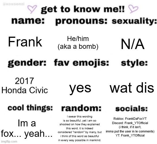 Uhhh, might as well do this again, since i've.... "changed"... | Frank; He/him (aka a bomb); N/A; yes; wat dis; 2017 Honda Civic; Roblox: FrankDaFoxYT
Discord: Frank_YTOfficial (i think, if it isn't, imma put the user in le comments)
YT: Frank_YTOfficial; I swear this wording is so beautiful, yet i am so shocked on how they explained this word. it is indeed considered "random" by many, but i think of this word as beautiful in every way possible in mankind. Im a fox... yeah... | image tagged in get to know me but better | made w/ Imgflip meme maker