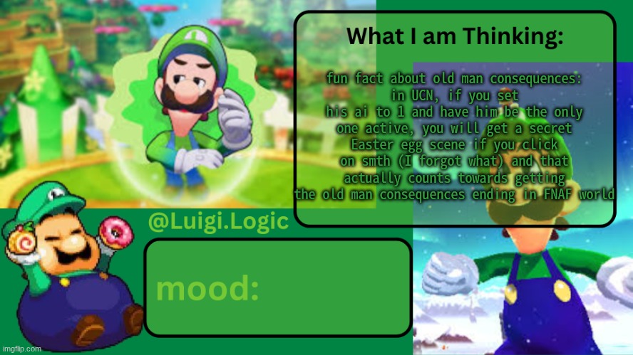 I learned this fact in a TheDapperWaffle FNAF world challenge video | fun fact about old man consequences:
in UCN, if you set his ai to 1 and have him be the only one active, you will get a secret Easter egg scene if you click on smth (I forgot what) and that actually counts towards getting the old man consequences ending in FNAF world | image tagged in luigi logic temp | made w/ Imgflip meme maker