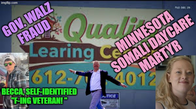 Quality Learing Center Minnesota | GOV. WALZ
FRAUD; MINNESOTA
SOMALI DAYCARE
MARTYR; BECCA, SELF-IDENTIFIED
"F-ING VETERAN! " | image tagged in quality learing center minnesota | made w/ Imgflip meme maker