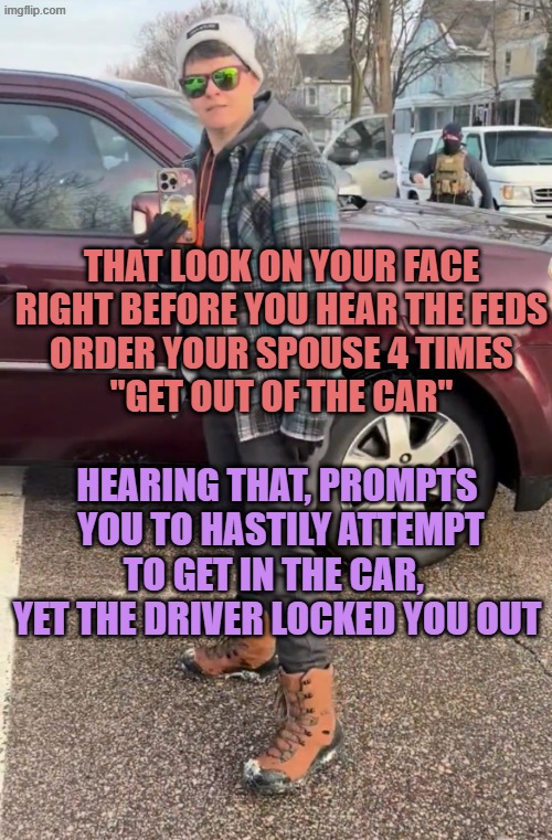 Renee Good | THAT LOOK ON YOUR FACE
RIGHT BEFORE YOU HEAR THE FEDS
ORDER YOUR SPOUSE 4 TIMES
"GET OUT OF THE CAR"; HEARING THAT, PROMPTS
 YOU TO HASTILY ATTEMPT
TO GET IN THE CAR, 
YET THE DRIVER LOCKED YOU OUT | image tagged in renee good | made w/ Imgflip meme maker