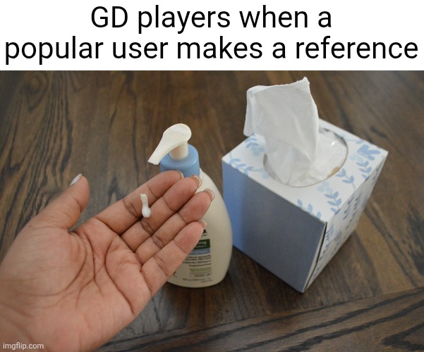 lotion-and-tissues | GD players when a popular user makes a reference | image tagged in lotion-and-tissues | made w/ Imgflip meme maker