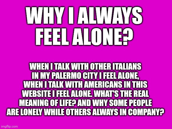 WHY I ALWAYS FEEL ALONE? WHEN I TALK WITH OTHER ITALIANS IN MY PALERMO CITY I FEEL ALONE, WHEN I TALK WITH AMERICANS IN THIS WEBSITE I FEEL ALONE. WHAT'S THE REAL MEANING OF LIFE? AND WHY SOME PEOPLE ARE LONELY WHILE OTHERS ALWAYS IN COMPANY? | made w/ Imgflip meme maker