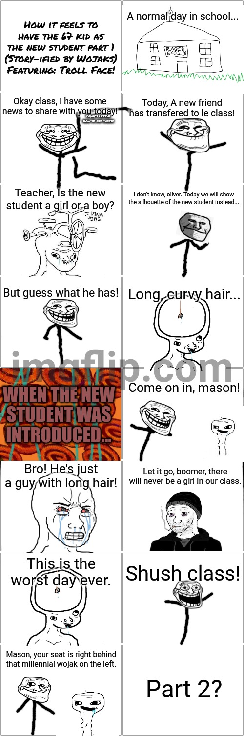 How it feels to have the 67 kid as the new student part 1 | How it feels to have the 67 kid as the new student part 1
(Story-ified by Wojaks)
Featuring: Troll Face! A normal day in school... Okay class, I have some news to share with you today! Today, A new friend has transfered to le class! Today's lesson:
How to eat cheese; Teacher, Is the new student a girl or a boy? I don't know, oliver. Today we will show the silhouette of the new student instead... But guess what he has! Long, curvy hair... WHEN THE NEW
STUDENT WAS
INTRODUCED... Come on in, mason! Bro! He's just a guy with long hair! Let it go, boomer, there will never be a girl in our class. This is the worst day ever. Shush class! Mason, your seat is right behind that millennial wojak on the left. Part 2? | image tagged in blank comic panel 2x8,67 kid,67,wojak,story,rage comics | made w/ Imgflip meme maker