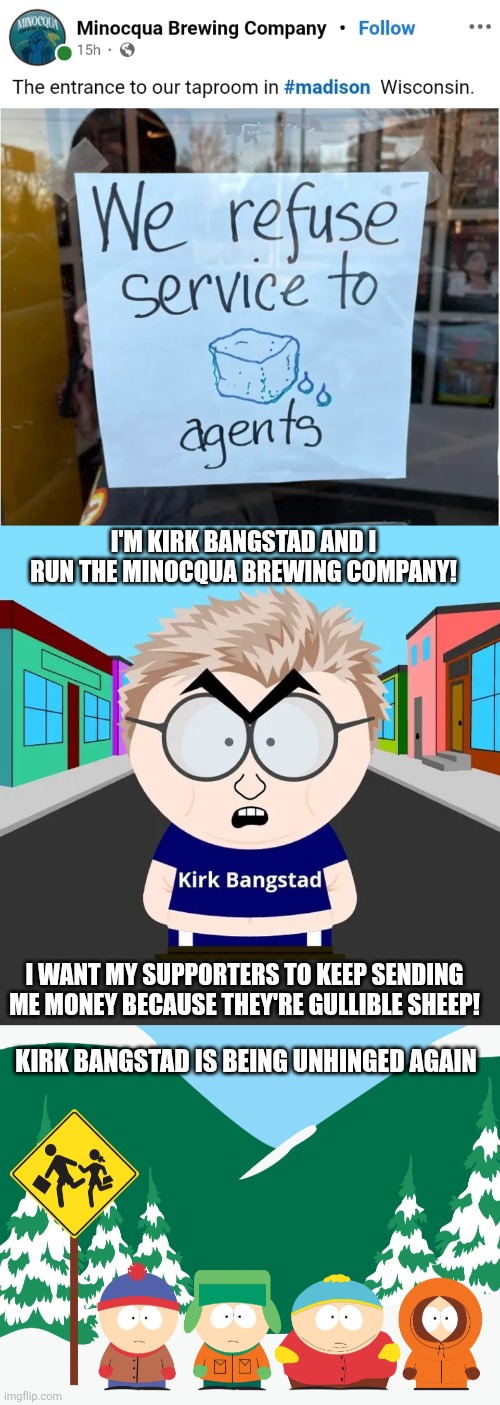 I'M KIRK BANGSTAD AND I RUN THE MINOCQUA BREWING COMPANY! I WANT MY SUPPORTERS TO KEEP SENDING ME MONEY BECAUSE THEY'RE GULLIBLE SHEEP! KIRK BANGSTAD IS BEING UNHINGED AGAIN | image tagged in the boys at the south park bus stop | made w/ Imgflip meme maker