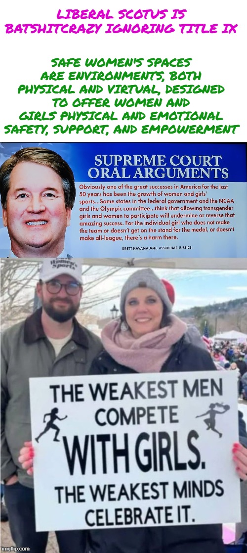 Liberal SCOTUS is Batshitcrazy ignoring Title IX | LIBERAL SCOTUS IS BATSHITCRAZY IGNORING TITLE IX; SAFE WOMEN'S SPACES ARE ENVIRONMENTS, BOTH PHYSICAL AND VIRTUAL, DESIGNED TO OFFER WOMEN AND GIRLS PHYSICAL AND EMOTIONAL SAFETY, SUPPORT, AND EMPOWERMENT | image tagged in female sports,fairness,biology,courage,misogyny,federal protection | made w/ Imgflip meme maker