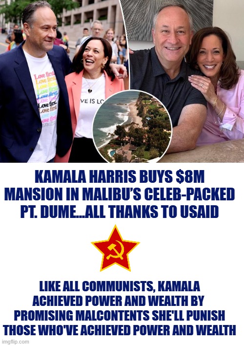 Kamala Harris buys $8M mansion in Malibu | KAMALA HARRIS BUYS $8M MANSION IN MALIBU’S CELEB-PACKED PT. DUME...ALL THANKS TO USAID; LIKE ALL COMMUNISTS, KAMALA ACHIEVED POWER AND WEALTH BY  PROMISING MALCONTENTS SHE'LL PUNISH THOSE WHO'VE ACHIEVED POWER AND WEALTH | image tagged in kamala harris,communist socialist,usaid,hypocrisy,liberal logic | made w/ Imgflip meme maker