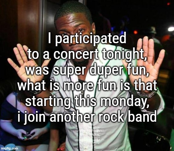 btw, still sick as hell, i can feel it go away tho, but my taste buds took a real bullet due to all this medicine, i cant taste | I participated to a concert tonight, was super duper fun, what is more fun is that starting this monday, i join another rock band | image tagged in kevin hart hands up | made w/ Imgflip meme maker