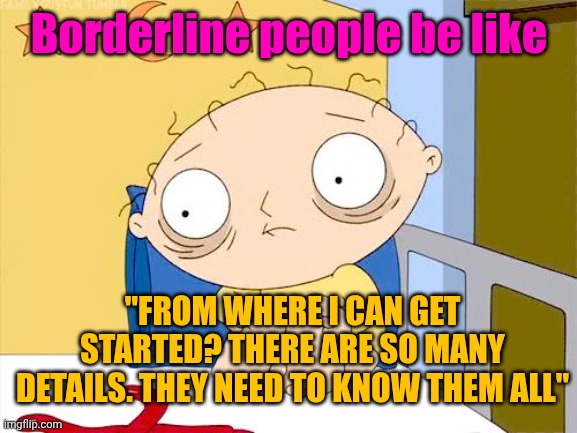 Psycho Stewie | Borderline people be like "FROM WHERE I CAN GET STARTED? THERE ARE SO MANY DETAILS. THEY NEED TO KNOW THEM ALL" | image tagged in psycho stewie | made w/ Imgflip meme maker