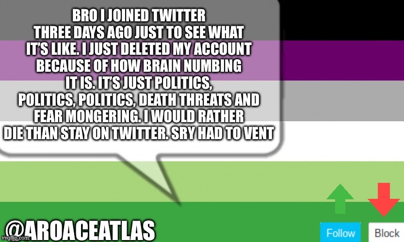 Aroaceatlas announcement template | BRO I JOINED TWITTER THREE DAYS AGO JUST TO SEE WHAT IT’S LIKE. I JUST DELETED MY ACCOUNT BECAUSE OF HOW BRAIN NUMBING IT IS. IT’S JUST POLITICS, POLITICS, POLITICS, DEATH THREATS AND FEAR MONGERING. I WOULD RATHER DIE THAN STAY ON TWITTER. SRY HAD TO VENT | image tagged in aroaceatlas announcement template | made w/ Imgflip meme maker